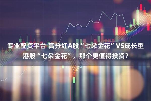 专业配资平台 高分红A股“七朵金花”VS成长型港股“七朵金花”，那个更值得投资？