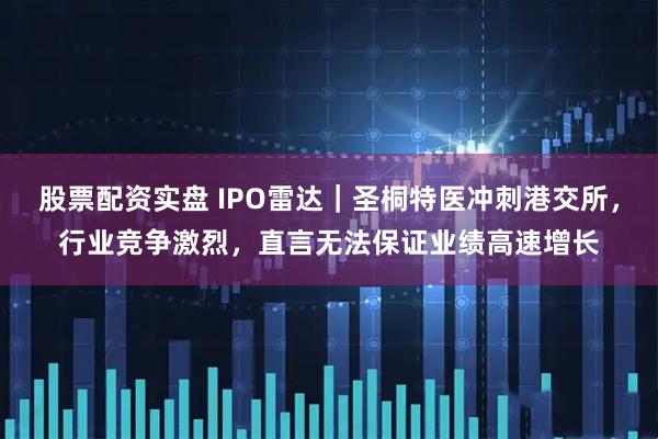 股票配资实盘 IPO雷达｜圣桐特医冲刺港交所，行业竞争激烈，直言无法保证业绩高速增长