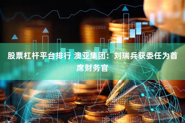 股票杠杆平台排行 澳亚集团：刘瑞兵获委任为首席财务官
