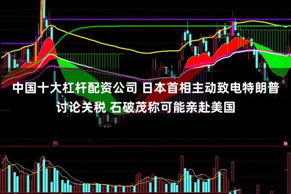 中国十大杠杆配资公司 日本首相主动致电特朗普讨论关税 石破茂称可能亲赴美国