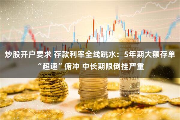 炒股开户要求 存款利率全线跳水：5年期大额存单“超速”俯冲 中长期限倒挂严重