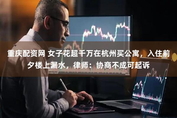 重庆配资网 女子花超千万在杭州买公寓，入住前夕楼上漏水，律师：协商不成可起诉