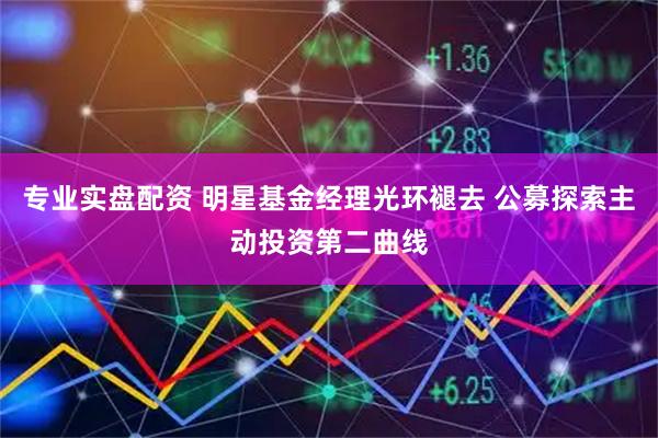 专业实盘配资 明星基金经理光环褪去 公募探索主动投资第二曲线